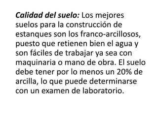 Calidad del suelo: Los mejores
suelos para la construcción de
estanques son los franco-arcillosos,
puesto que retienen bien el agua y
son fáciles de trabajar ya sea con
maquinaria o mano de obra. El suelo
debe tener por lo menos un 20% de
arcilla, lo que puede determinarse
con un examen de laboratorio.
 