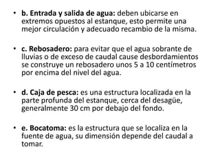 • b. Entrada y salida de agua: deben ubicarse en
  extremos opuestos al estanque, esto permite una
  mejor circulación y adecuado recambio de la misma.

• c. Rebosadero: para evitar que el agua sobrante de
  lluvias o de exceso de caudal cause desbordamientos
  se construye un rebosadero unos 5 a 10 centímetros
  por encima del nivel del agua.

• d. Caja de pesca: es una estructura localizada en la
  parte profunda del estanque, cerca del desagüe,
  generalmente 30 cm por debajo del fondo.

• e. Bocatoma: es la estructura que se localiza en la
  fuente de agua, su dimensión depende del caudal a
  tomar.
 