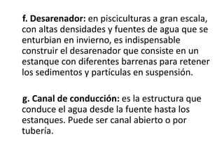 f. Desarenador: en pisciculturas a gran escala,
con altas densidades y fuentes de agua que se
enturbian en invierno, es indispensable
construir el desarenador que consiste en un
estanque con diferentes barrenas para retener
los sedimentos y partículas en suspensión.

g. Canal de conducción: es la estructura que
conduce el agua desde la fuente hasta los
estanques. Puede ser canal abierto o por
tubería.
 