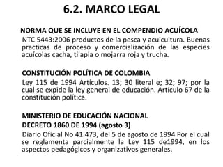 6.2. MARCO LEGAL
NORMA QUE SE INCLUYE EN EL COMPENDIO ACUÍCOLA
NTC 5443:2006 productos de la pesca y acuicultura. Buenas
practicas de proceso y comercialización de las especies
acuícolas cacha, tilapia o mojarra roja y trucha.

CONSTITUCIÓN POLÍTICA DE COLOMBIA
Ley 115 de 1994 Artículos. 13; 30 literal e; 32; 97; por la
cual se expide la ley general de educación. Artículo 67 de la
constitución política.

MINISTERIO DE EDUCACIÓN NACIONAL
DECRETO 1860 DE 1994 (agosto 3)
Diario Oficial No 41.473, del 5 de agosto de 1994 Por el cual
se reglamenta parcialmente la Ley 115 de1994, en los
aspectos pedagógicos y organizativos generales.
 