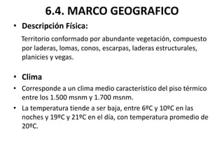 6.4. MARCO GEOGRAFICO
• Descripción Física:
  Territorio conformado por abundante vegetación, compuesto
  por laderas, lomas, conos, escarpas, laderas estructurales,
  planicies y vegas.

• Clima
• Corresponde a un clima medio característico del piso térmico
  entre los 1.500 msnm y 1.700 msnm.
• La temperatura tiende a ser baja, entre 6ºC y 10ºC en las
  noches y 19ºC y 21ºC en el día, con temperatura promedio de
  20ºC.
 
