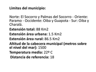 Límites del municipio:

Norte: El Socorro y Palmas del Socorro - Oriente:
Paramo - Occidente: Oiba y Guapota - Sur: Oiba y
Charalá.
Extensión total: 88 Km2
Extensión área urbana: 1.5 Km2
Extensión área rural: 86.5 Km2
Altitud de la cabecera municipal (metros sobre
el nivel del mar): 1500
Temperatura media: 22º C
 Distancia de referencia: 18
 
