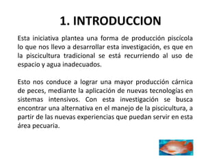 1. INTRODUCCION
Esta iniciativa plantea una forma de producción piscícola
lo que nos llevo a desarrollar esta investigación, es que en
la piscicultura tradicional se está recurriendo al uso de
espacio y agua inadecuados.

Esto nos conduce a lograr una mayor producción cárnica
de peces, mediante la aplicación de nuevas tecnologías en
sistemas intensivos. Con esta investigación se busca
encontrar una alternativa en el manejo de la piscicultura, a
partir de las nuevas experiencias que puedan servir en esta
área pecuaria.
 