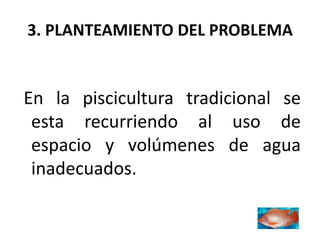 3. PLANTEAMIENTO DEL PROBLEMA


En la piscicultura tradicional se
 esta recurriendo al uso de
 espacio y volúmenes de agua
 inadecuados.
 