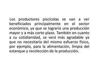 Los productores piscícolas se van a ver
beneficiados principalmente en el sector
económico, ya que se lograría una producción
mayor y a más corto plazo. También en cuanto
a su cotidianidad, se verá más agradable ya
que no necesitaría del mismo esfuerzo físico,
por ejemplo, para la alimentación, limpia del
estanque y recolección de la producción.
 