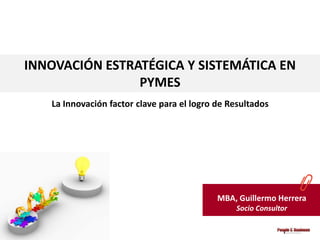 INNOVACIÓN ESTRATÉGICA Y SISTEMÁTICA EN
                PYMES
   La Innovación factor clave para el logro de Resultados




                                            MBA, Guillermo Herrera
                                                Socio Consultor
 