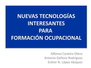 NUEVAS TECNOLOGÍAS
     INTERESANTES
         PARA
FORMACIÓN OCUPACIONAL

             Alfonso Caneiro Otero
         Antonio Doñoro Rodríguez
           Esther N. López Vázquez
 