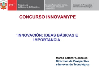 CONCURSO INNOVAMYPE



“INNOVACIÓN: IDEAS BÁSICAS E
       IMPORTANCIA



                  Marco Salazar Gonzáles
                  Dirección de Prospectiva
                  e Innovación Tecnológica
 