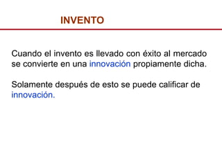 INVENTO


Cuando el invento es llevado con éxito al mercado
se convierte en una innovación propiamente dicha.

Solamente después de esto se puede calificar de
innovación.
 