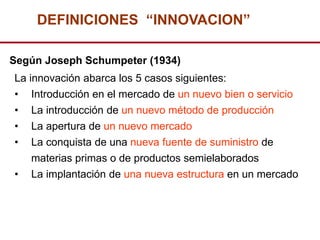 DEFINICIONES “INNOVACION”

Según Joseph Schumpeter (1934)
La innovación abarca los 5 casos siguientes:
• Introducción en el mercado de un nuevo bien o servicio
•   La introducción de un nuevo método de producción
•   La apertura de un nuevo mercado
•   La conquista de una nueva fuente de suministro de
    materias primas o de productos semielaborados
•   La implantación de una nueva estructura en un mercado
 