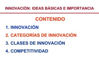 INNOVACIÓN: IDEAS BÁSICAS E IMPORTANCIA

             CONTENIDO
1. INNOVACIÓN
2. CATEGORÍAS DE INNOVACIÓN
3. CLASES DE INNOVACIÓN
4. COMPETITIVIDAD
 