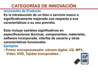 CATEGORÍAS DE INNOVACIÓN
Innovación de Producto
Es la introducción de un bien o servicio nuevo o
significativamente mejorado con respecto a sus
características o su uso previsto.

Esto incluye cambios significativos en
especificaciones técnicas, componentes, materiales,
software incorporado, interfaz de usuario y otras
características funcionales
Ejemplos
• Primer microprocesador, cámara digital, CD, MP3,
  Vídeo, DVD, Tejidos transpirables..
 