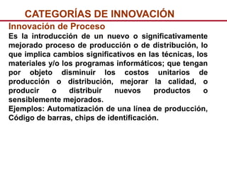 CATEGORÍAS DE INNOVACIÓN
Innovación de Proceso
Es la introducción de un nuevo o significativamente
mejorado proceso de producción o de distribución, lo
que implica cambios significativos en las técnicas, los
materiales y/o los programas informáticos; que tengan
por objeto disminuir los costos unitarios de
producción o distribución, mejorar la calidad, o
producir    o    distribuir  nuevos     productos     o
sensiblemente mejorados.
Ejemplos: Automatización de una línea de producción,
Código de barras, chips de identificación.
 