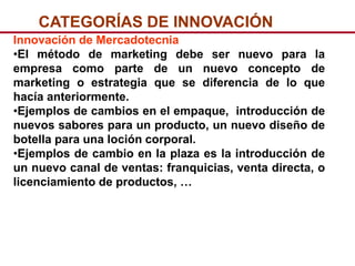 CATEGORÍAS DE INNOVACIÓN
Innovación de Mercadotecnia
•El método de marketing debe ser nuevo para la
empresa como parte de un nuevo concepto de
marketing o estrategia que se diferencia de lo que
hacía anteriormente.
•Ejemplos de cambios en el empaque, introducción de
nuevos sabores para un producto, un nuevo diseño de
botella para una loción corporal.
•Ejemplos de cambio en la plaza es la introducción de
un nuevo canal de ventas: franquicias, venta directa, o
licenciamiento de productos, …
 