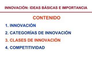 INNOVACIÓN: IDEAS BÁSICAS E IMPORTANCIA

             CONTENIDO
1. INNOVACIÓN
2. CATEGORÍAS DE INNOVACIÓN
3. CLASES DE INNOVACIÓN
4. COMPETITIVIDAD
 