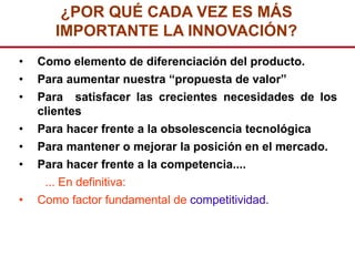 ¿POR QUÉ CADA VEZ ES MÁS
       IMPORTANTE LA INNOVACIÓN?
•   Como elemento de diferenciación del producto.
•   Para aumentar nuestra “propuesta de valor”
•   Para satisfacer las crecientes necesidades de los
    clientes
•   Para hacer frente a la obsolescencia tecnológica
•   Para mantener o mejorar la posición en el mercado.
•   Para hacer frente a la competencia....
     ... En definitiva:
•   Como factor fundamental de competitividad.
 