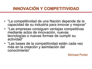 INNOVACIÓN Y COMPETITIVIDAD


• “La competitividad de una Nación depende de la
  capacidad de su industria para innovar y mejorar”
• “Las empresas consiguen ventajas competitivas
  mediante actos de innovación, nuevas
  tecnologías o nuevas formas de cumplir su
  actividad”
• “Las bases de la competitividad están cada vez
  más en la creación y asimilación del
  conocimiento”
                                       Michael Porter
 