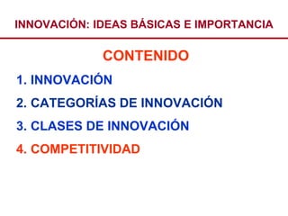 INNOVACIÓN: IDEAS BÁSICAS E IMPORTANCIA

             CONTENIDO
1. INNOVACIÓN
2. CATEGORÍAS DE INNOVACIÓN
3. CLASES DE INNOVACIÓN
4. COMPETITIVIDAD
 