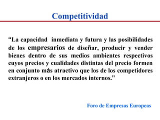 Competitividad

“La capacidad inmediata y futura y las posibilidades
de los empresarios de diseñar, producir y vender
bienes dentro de sus medios ambientes respectivos
cuyos precios y cualidades distintas del precio formen
en conjunto más atractivo que los de los competidores
extranjeros o en los mercados internos.”



                             Foro de Empresas Europeas
 