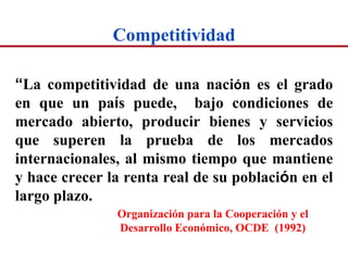 Competitividad

“La competitividad de una nación es el grado
en que un país puede, bajo condiciones de
mercado abierto, producir bienes y servicios
que superen la prueba de los mercados
internacionales, al mismo tiempo que mantiene
y hace crecer la renta real de su población en el
largo plazo.
               Organización para la Cooperación y el
               Desarrollo Económico, OCDE (1992)
 
