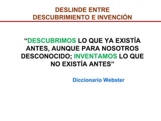 DESLINDE ENTRE
  DESCUBRIMIENTO E INVENCIÓN


 “DESCUBRIMOS LO QUE YA EXISTÍA
  ANTES, AUNQUE PARA NOSOTROS
DESCONOCIDO; INVENTAMOS LO QUE
        NO EXISTÍA ANTES”

             Diccionario Webster
 