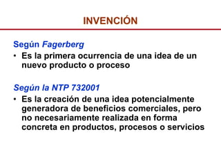 INVENCIÓN

Según Fagerberg
• Es la primera ocurrencia de una idea de un
  nuevo producto o proceso

Según la NTP 732001
• Es la creación de una idea potencialmente
  generadora de beneficios comerciales, pero
  no necesariamente realizada en forma
  concreta en productos, procesos o servicios
 