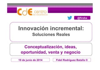 19 de junio de 2014
Innovación incremental:
Soluciones Reales
Fidel Rodríguez Batalla ®
Conceptualización, ideas,
oportunidad, venta y negocio
@firoba
 