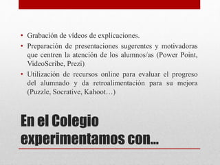 En el Colegio
experimentamos con…
• Grabación de vídeos de explicaciones.
• Preparación de presentaciones sugerentes y motivadoras
que centren la atención de los alumnos/as (Power Point,
VideoScribe, Prezi)
• Utilización de recursos online para evaluar el progreso
del alumnado y da retroalimentación para su mejora
(Puzzle, Socrative, Kahoot…)
 