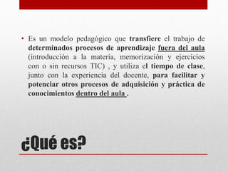 ¿Qué es?
• Es un modelo pedagógico que transfiere el trabajo de
determinados procesos de aprendizaje fuera del aula
(introducción a la materia, memorización y ejercicios
con o sin recursos TIC) , y utiliza el tiempo de clase,
junto con la experiencia del docente, para facilitar y
potenciar otros procesos de adquisición y práctica de
conocimientos dentro del aula .
 