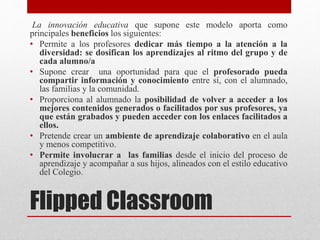 Flipped Classroom
La innovación educativa que supone este modelo aporta como
principales beneficios los siguientes:
• Permite a los profesores dedicar más tiempo a la atención a la
diversidad: se dosifican los aprendizajes al ritmo del grupo y de
cada alumno/a
• Supone crear una oportunidad para que el profesorado pueda
compartir información y conocimiento entre sí, con el alumnado,
las familias y la comunidad.
• Proporciona al alumnado la posibilidad de volver a acceder a los
mejores contenidos generados o facilitados por sus profesores, ya
que están grabados y pueden acceder con los enlaces facilitados a
ellos.
• Pretende crear un ambiente de aprendizaje colaborativo en el aula
y menos competitivo.
• Permite involucrar a las familias desde el inicio del proceso de
aprendizaje y acompañar a sus hijos, alineados con el estilo educativo
del Colegio.
 