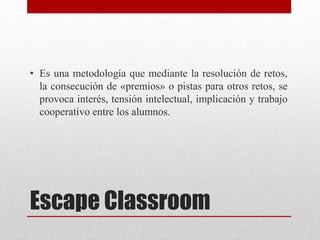 Escape Classroom
• Es una metodología que mediante la resolución de retos,
la consecución de «premios» o pistas para otros retos, se
provoca interés, tensión intelectual, implicación y trabajo
cooperativo entre los alumnos.
 