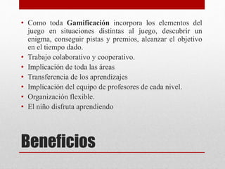 Beneficios
• Como toda Gamificación incorpora los elementos del
juego en situaciones distintas al juego, descubrir un
enigma, conseguir pistas y premios, alcanzar el objetivo
en el tiempo dado.
• Trabajo colaborativo y cooperativo.
• Implicación de toda las áreas
• Transferencia de los aprendizajes
• Implicación del equipo de profesores de cada nivel.
• Organización flexible.
• El niño disfruta aprendiendo
 