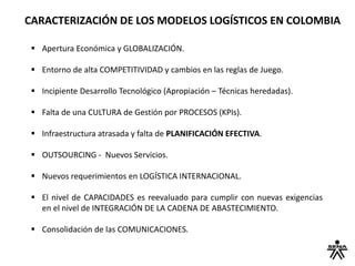 CARACTERIZACIÓN DE LOS MODELOS LOGÍSTICOS EN COLOMBIA
 Apertura Económica y GLOBALIZACIÓN.
 Entorno de alta COMPETITIVIDAD y cambios en las reglas de Juego.
 Incipiente Desarrollo Tecnológico (Apropiación – Técnicas heredadas).
 Falta de una CULTURA de Gestión por PROCESOS (KPIs).
 Infraestructura atrasada y falta de PLANIFICACIÓN EFECTIVA.
 OUTSOURCING - Nuevos Servicios.
 Nuevos requerimientos en LOGÍSTICA INTERNACIONAL.
 El nivel de CAPACIDADES es reevaluado para cumplir con nuevas exigencias
en el nivel de INTEGRACIÓN DE LA CADENA DE ABASTECIMIENTO.
 Consolidación de las COMUNICACIONES.
 
