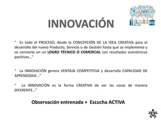 “ Es todo el PROCESO, desde la CONCEPCIÓN DE LA IDEA CREATIVA para el
desarrollo del nuevo Producto, Servicio o de Gestión hasta que se implementa y
se convierte en un LOGRO TÉCNICO O COMERCIAL con resultados económicos
positivos…”
“ La INNOVACIÓN genera VENTAJA COMPETITIVA y desarrolla CAPACIDAD DE
APRENDIZAJE…”
“ La INNOVACIÓN es la forma CREATIVA de ver las cosas de manera
DIFERENTE…”
Observación entrenada + Escucha ACTIVA
 