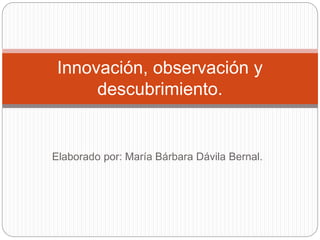 Elaborado por: María Bárbara Dávila Bernal.
Innovación, observación y
descubrimiento.
 