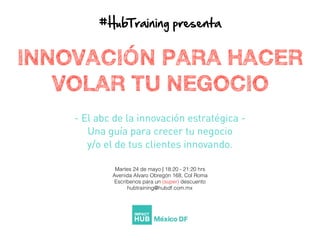 #HubTraining  presenta
INNOVACIÓN PARA HACER
VOLAR TU NEGOCIO
- El abc de la innovación estratégica -
Una guía para crecer tu negocio
y/o el de tus clientes innovando.
Martes 24 de mayo | 18:20 - 21:20 hrs
Avenida Alvaro Obregón 168, Col Roma
Escríbenos para un (super) descuento
hubtraining@hubdf.com.mx
 