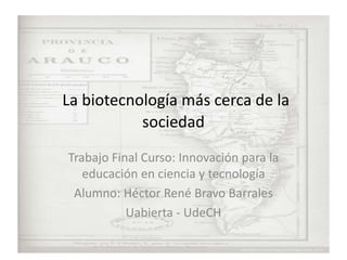 La biotecnología más cerca de la
sociedad
Trabajo Final Curso: Innovación para la
educación en ciencia y tecnología
Alumno: Héctor René Bravo Barrales
Uabierta - UdeCH
 