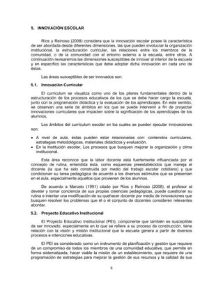 5. INNOVACIÓN ESCOLAR


       Ríos y Reinoso (2008) considera que la innovación escolar posee la característica
de ser abordada desde diferentes dimensiones, las que pueden involucrar la organización
institucional, la estructuración curricular, las relaciones entre los miembros de la
comunidad, o de la comunidad con el entorno externo a la escuela, entre otros. A
continuación revisaremos las dimensiones susceptibles de innovar al interior de la escuela
y en específico las características que debe adoptar dicha innovación en cada uno de
éstas.

       Las áreas susceptibles de ser innovados son:

5.1. Innovación Curricular

      El currículum se visualiza como uno de los pilares fundamentales dentro de la
estructuración de los procesos educativos de los que se debe hacer cargo la escuela,
junto con la programación didáctica y la evaluación de los aprendizajes. En este sentido,
se observan una serie de ámbitos en los que se puede intervenir a fin de proyectar
innovaciones curriculares que impacten sobre la significación de los aprendizajes de los
alumnos.

       Los ámbitos del currículum escolar en los cuales se pueden ejecutar innovaciones
son:

 A nivel de aula, éstas pueden estar relacionadas con: contenidos curriculares,
  estrategias metodológicas, materiales didácticos y evaluación.
 En la Institución escolar, Los procesos que busquen mejorar la organización y clima
  institucional.

      Esta área reconoce que la labor docente está fuertemente influenciada por el
concepto de rutina, entendida ésta, como esquemas preestablecidos que maneja el
docente (la que ha sido construida por medio del trabajo escolar cotidiano) y que
condicionan su tarea pedagógica de acuerdo a los diversos estímulos que se presentan
en el aula, especialmente aquellos que provienen de los alumnos.

      De acuerdo a Marcelo (1991) citado por Ríos y Reinoso (2008), el profesor al
develar y tomar conciencia de sus propias creencias pedagógicas, puede cuestionar su
rutina e intentar una modificación de su quehacer docente por medio de innovaciones que
busquen resolver los problemas que él o el conjunto de docentes consideren relevantes
abordar.

5.2. Proyecto Educativo Institucional

      El Proyecto Educativo Institucional (PEI), componente que también es susceptible
de ser innovado, especialmente en lo que se refiere a su proceso de construcción, tiene
relación con la visión y misión institucional que la escuela genera a partir de diversos
procesos e intenciones educativas.

     El PEI es considerado como un instrumento de planificación y gestión que requiere
de un compromiso de todos los miembros de una comunidad educativa, que permite en
forma sistematizada, hacer viable la misión de un establecimiento, que requiere de una
programación de estrategias para mejorar la gestión de sus recursos y la calidad de sus

                                            6
 