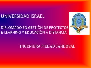 UNIVERSIDAD ISRAELDIPLOMADO EN GESTIÒN DE PROYECTOS E-LEARNING Y EDUCACIÒN A DISTANCIA INGENIERA PIEDAD SANDOVAL 