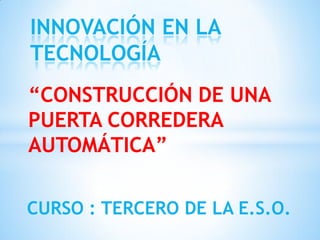INNOVACIÓN EN LA
TECNOLOGÍA
“CONSTRUCCIÓN DE UNA
PUERTA CORREDERA
AUTOMÁTICA”

CURSO : TERCERO DE LA E.S.O.
 