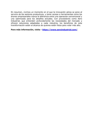 En resumen, vivimos un momento en el que la innovación aérea se pone al
servicio de los sectores productivos, y tener acceso a herramientas como los
drones empresariales marca la diferencia entre una operación convencional y
una optimizada para los desafíos actuales. Con proveedores como Aero
Industrial, que entienden profundamente las necesidades del mercado y
ofrecen soluciones adaptadas a cada industria, los beneficios de esta
transformación están al alcance de quienes estén listos para volar más alto.
Para más información, visita - https://www.aeroindustrial.com/
 