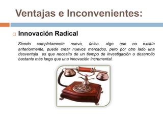 Ventajas e Inconvenientes:
   Innovación Radical
    Siendo completamente nueva, única, algo que no existía
    anteriormente, puede crear nuevos mercados, pero por otro lado una
    desventaja es que necesita de un tiempo de investigación o desarrollo
    bastante más largo que una innovación incremental.
 