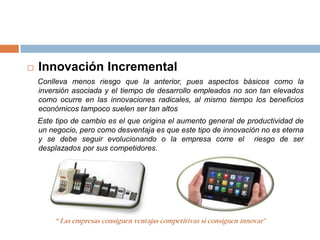    Innovación Incremental
    Conlleva menos riesgo que la anterior, pues aspectos básicos como la
    inversión asociada y el tiempo de desarrollo empleados no son tan elevados
    como ocurre en las innovaciones radicales, al mismo tiempo los beneficios
    económicos tampoco suelen ser tan altos
    Este tipo de cambio es el que origina el aumento general de productividad de
    un negocio, pero como desventaja es que este tipo de innovación no es eterna
    y se debe seguir evolucionando o la empresa corre el riesgo de ser
    desplazados por sus competidores.




        “ Las empresas consiguen ventajas competitivas si consiguen innovar"
 