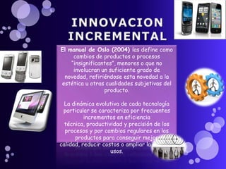 El manual de Oslo (2004) las define como
     cambios de productos o procesos
    “insignificantes”, menores o que no
     involucran un suficiente grado de
 novedad, refiriéndose esta novedad a la
estética u otras cualidades subjetivas del
                 producto.

  La dinámica evolutiva de cada tecnología
 particular se caracteriza por frecuentes
          incrementos en eficiencia
  técnica, productividad y precisión de los
  procesos y por cambios regulares en los
      productos para conseguir mejor
calidad, reducir costos o ampliar la gama de
                    usos.
 