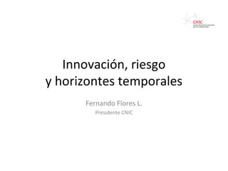 Innovación, riesgo
y horizontes temporales
      Fernando Flores L.
         Presidente CNIC
 