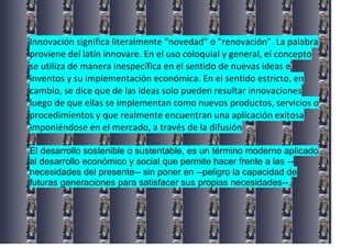 Innovación significa literalmente "novedad" o "renovación". La palabra
proviene del latín innovare. En el uso coloquial y general, el concepto
se utiliza de manera inespecífica en el sentido de nuevas ideas e
inventos y su implementación económica. En el sentido estricto, en
cambio, se dice que de las ideas solo pueden resultar innovaciones
luego de que ellas se implementan como nuevos productos, servicios o
procedimientos y que realmente encuentran una aplicación exitosa
imponiéndose en el mercado, a través de la difusión
El desarrollo sostenible o sustentable, es un término moderno aplicado
al desarrollo económico y social que permite hacer frente a las --
necesidades del presente-- sin poner en --peligro la capacidad de
futuras generaciones para satisfacer sus propias necesidades--.
 