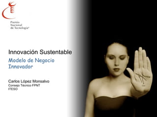 Innovación Sustentable Modelo de Negocio  Innovador Carlos López Monsalvo Consejo Técnico FPNT ITESO 