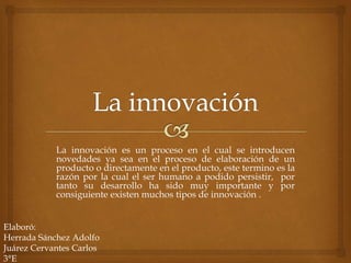 La innovación es un proceso en el cual se introducen
novedades ya sea en el proceso de elaboración de un
producto o directamente en el producto, este termino es la
razón por la cual el ser humano a podido persistir, por
tanto su desarrollo ha sido muy importante y por
consiguiente existen muchos tipos de innovación .
Elaboró:
Herrada Sánchez Adolfo
Juárez Cervantes Carlos
3°E
 