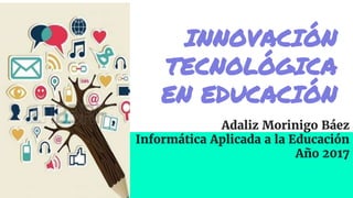 INNOVACIÓN
TECNOLÓGICA
EN EDUCACIÓN
Adaliz Morinigo Báez
Informática Aplicada a la Educación
Año 2017
 