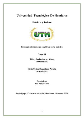 1
Universidad Tecnológica De Honduras
Hotelería y Turismo
Innovación tecnológica en el transporte turístico
Grupo #4
Tifany Paola Jimenez Wong
200960410002
Silvia Celina Baquedano Peralta
201820070023
Catedrático
Lic. Amy Palma
Tegucigalpa, Francisco Morazán, Honduras, diciembre 2021
 